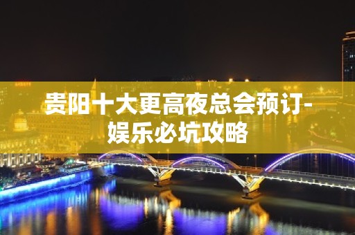 贵阳十大更高夜总会预订-娱乐必坑攻略