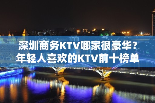 深圳商务KTV哪家很豪华？年轻人喜欢的KTV前十榜单一览