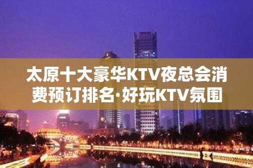 太原十大豪华KTV夜总会消费预订排名·好玩KTV氛围爆棚