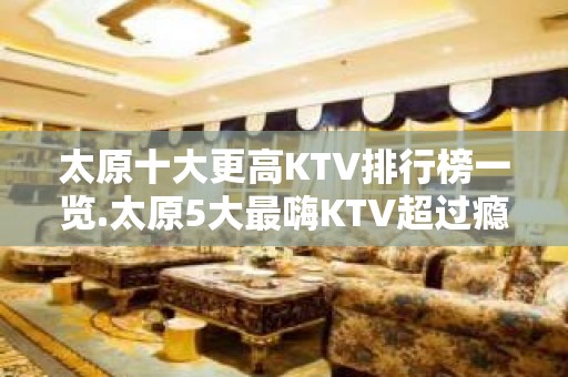 太原十大更高KTV排行榜一览.太原5大最嗨KTV超过瘾