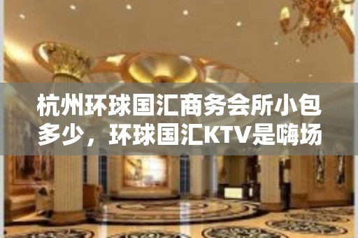 杭州环球国汇商务会所小包多少，环球国汇KTV是嗨场吗？