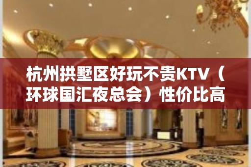 杭州拱墅区好玩不贵KTV（环球国汇夜总会）性价比高。