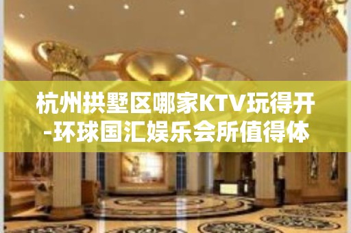 杭州拱墅区哪家KTV玩得开-环球国汇娱乐会所值得体验。