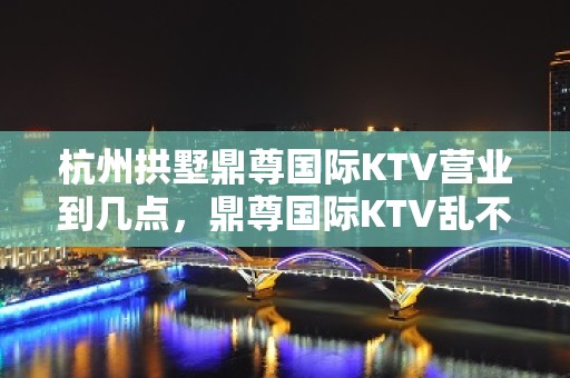 杭州拱墅鼎尊国际KTV营业到几点，鼎尊国际KTV乱不乱的？