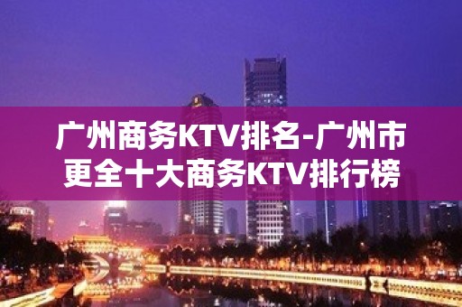 广州商务KTV排名-广州市更全十大商务KTV排行榜