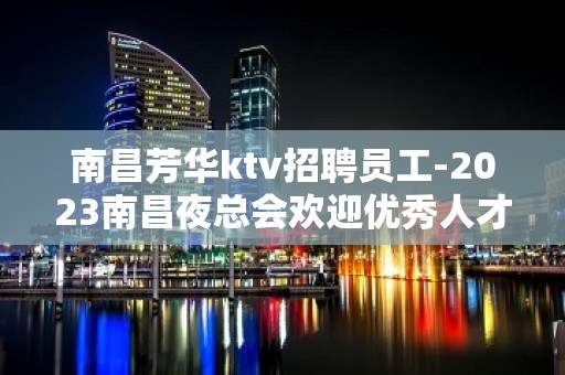 南昌芳华ktv招聘员工-2023南昌夜总会欢迎优秀人才加入