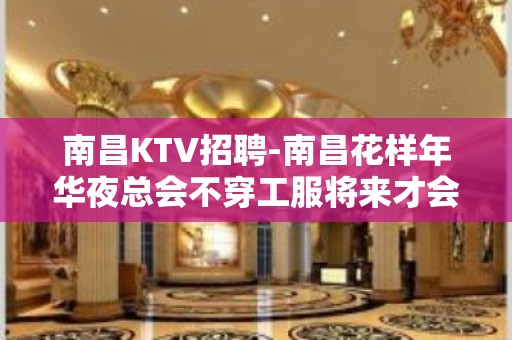 南昌﻿KTV招聘-南昌﻿花样年华夜总会不穿工服将来才会美好