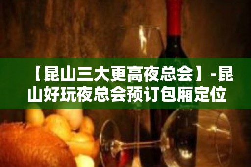 【昆山三大更高夜总会】-昆山好玩夜总会预订包厢定位