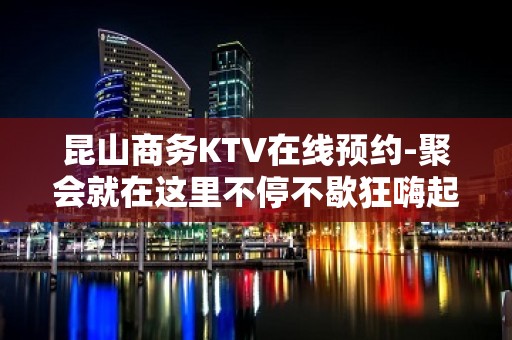 昆山商务KTV在线预约-聚会就在这里不停不歇狂嗨起来