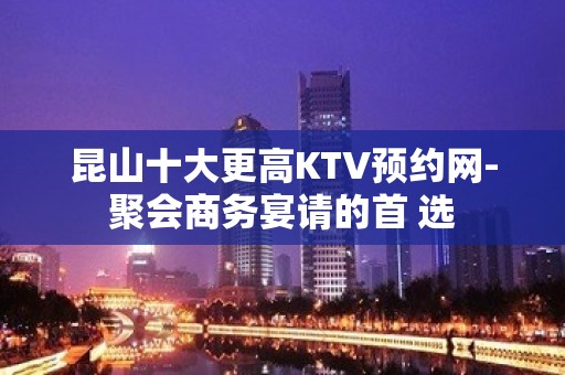 昆山十大更高KTV预约网-聚会商务宴请的首 选