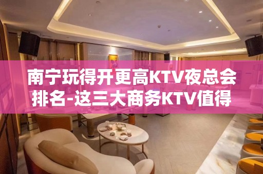 南宁玩得开更高KTV夜总会排名-这三大商务KTV值得去