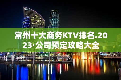 常州十大商务KTV排名.2023·公司预定攻略大全