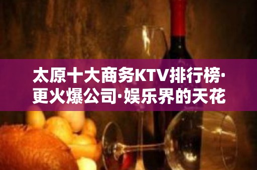 太原十大商务KTV排行榜·更火爆公司·娱乐界的天花板