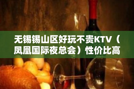 无锡锡山区好玩不贵KTV（凤凰国际夜总会）性价比高。