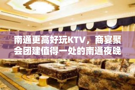 南通更高好玩KTV，商宴聚会团建值得一处的南通夜晚好去处