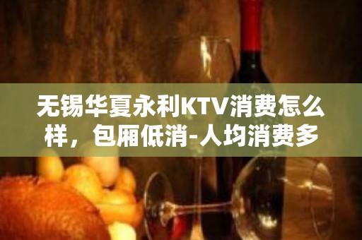 无锡华夏永利KTV消费怎么样，包厢低消-人均消费多少。