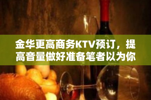 金华更高商务KTV预订，提高音量做好准备笔者以为你总结好