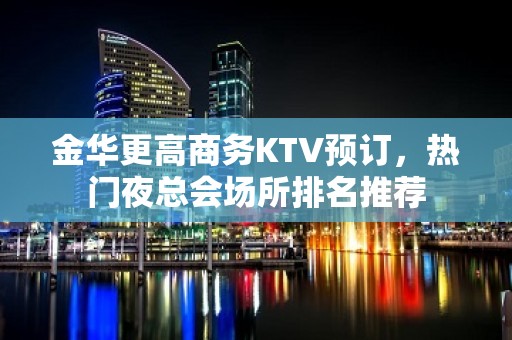 金华更高商务KTV预订，热门夜总会场所排名推荐