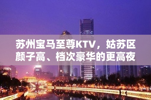 苏州宝马至尊KTV，姑苏区颜子高、档次豪华的更高夜总会