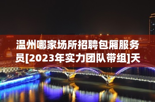 温州哪家场所招聘包厢服务员[2023年实力团队带组]天天满房