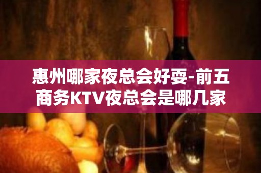 惠州哪家夜总会好耍-前五商务KTV夜总会是哪几家