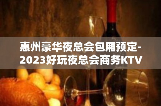 惠州豪华夜总会包厢预定-2023好玩夜总会商务KTV