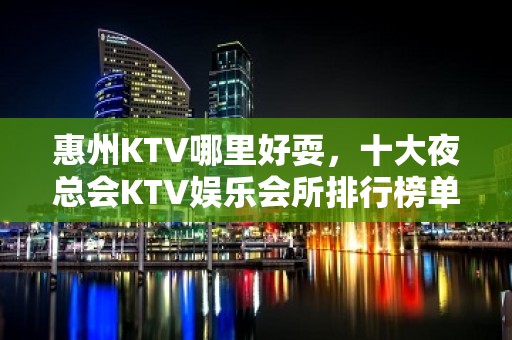 惠州KTV哪里好耍，十大夜总会KTV娱乐会所排行榜单