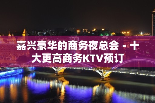 嘉兴豪华的商务夜总会－十大更高商务KTV预订