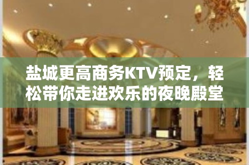 盐城更高商务KTV预定，轻松带你走进欢乐的夜晚殿堂