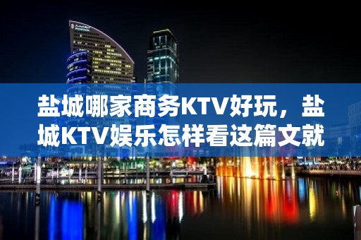 盐城哪家商务KTV好玩，盐城KTV娱乐怎样看这篇文就够