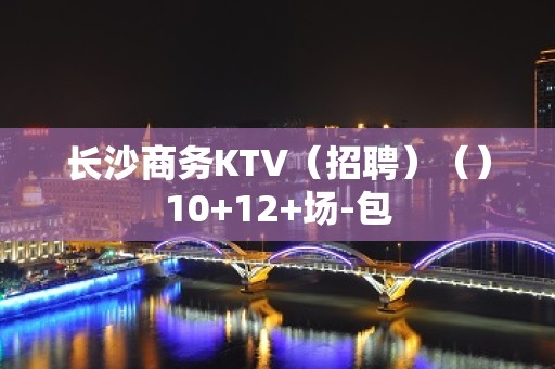 长沙商务KTV（招聘）（）10+12+场-包