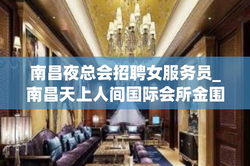 南昌夜总会招聘女服务员_南昌天上人间国际会所金围你转