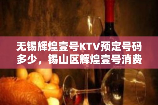 无锡辉煌壹号KTV预定号码多少，锡山区辉煌壹号消费标准？