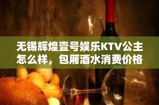 无锡辉煌壹号娱乐KTV公主怎么样，包厢酒水消费价格表。