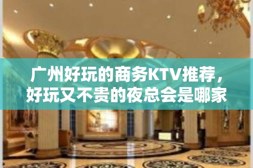 广州好玩的商务KTV推荐，好玩又不贵的夜总会是哪家?