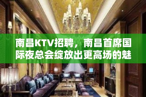 南昌KTV招聘，南昌首席国际夜总会绽放出更高场的魅力