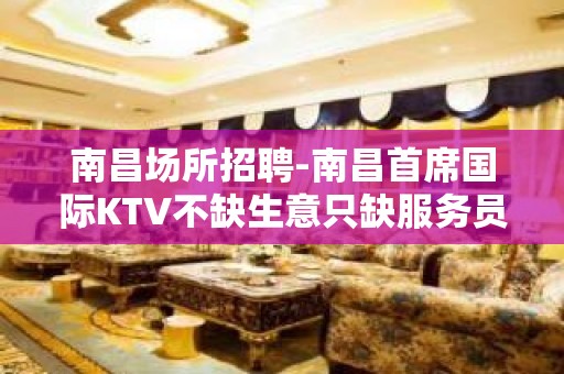 南昌场所招聘-南昌首席国际KTV不缺生意只缺服务员