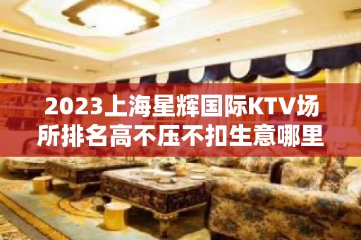 2023上海星辉国际KTV场所排名高不压不扣生意哪里好