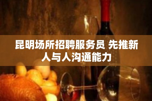 昆明场所招聘服务员 先推新人与人沟通能力