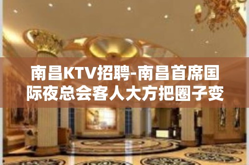 南昌﻿KTV招聘-南昌﻿首席国际夜总会客人大方把圈子变大