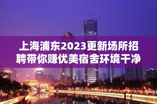 上海浦东2023更新场所招聘带你赚优美宿舍环境干净卫生