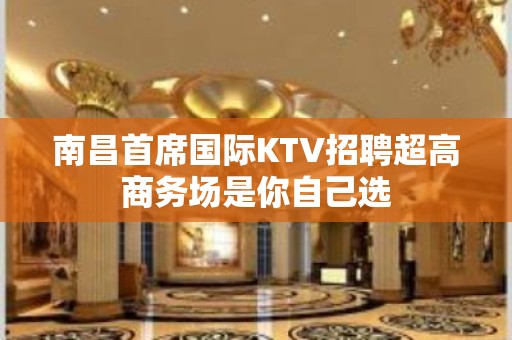 南昌﻿首席国际KTV招聘超高商务场是你自己选