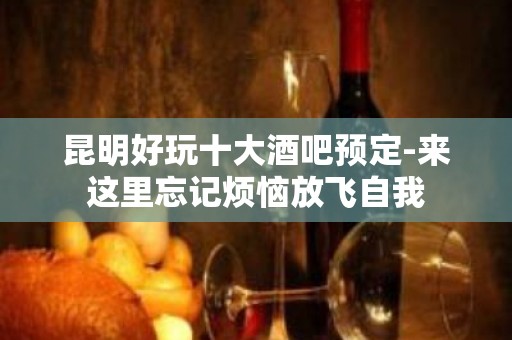 昆明好玩十大酒吧预定-来这里忘记烦恼放飞自我