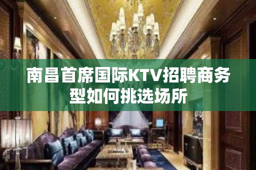 南昌﻿首席国际KTV招聘商务型如何挑选场所