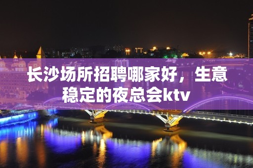 长沙场所招聘哪家好，生意稳定的夜总会ktv