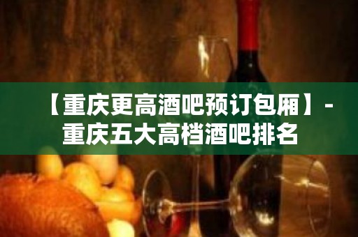 【重庆更高酒吧预订包厢】-重庆五大高档酒吧排名