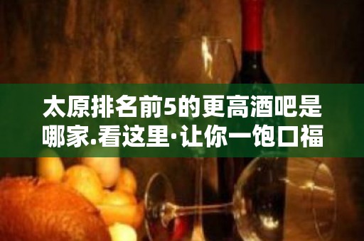 太原排名前5的更高酒吧是哪家.看这里·让你一饱口福