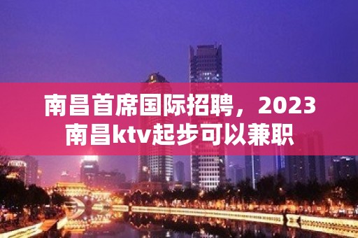 南昌首席国际招聘，2023南昌ktv起步可以兼职