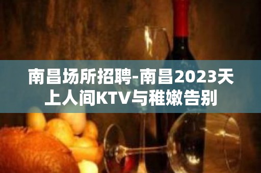 南昌﻿场所招聘-南昌﻿2023天上人间KTV与稚嫩告别