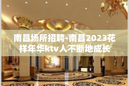 南昌﻿场所招聘-南昌﻿2023花样年华ktv人不断地成长